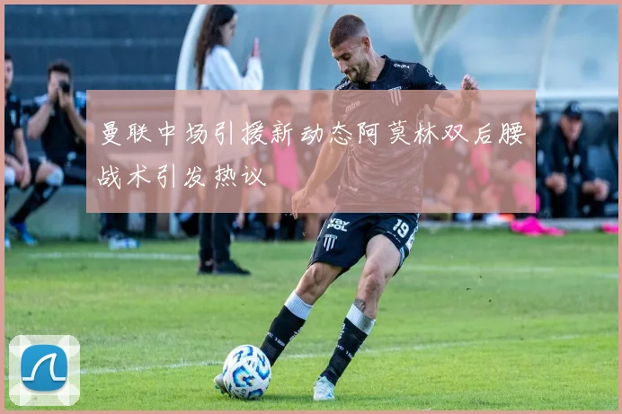 曼联中场引援新动态阿莫林双后腰战术引发热议