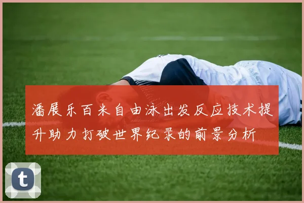 潘展乐百米自由泳出发反应技术提升助力打破世界纪录的前景分析