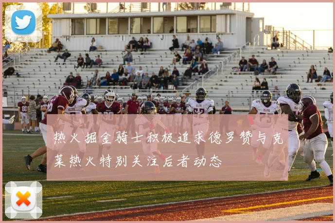 热火掘金骑士积极追求德罗赞与克莱热火特别关注后者动态