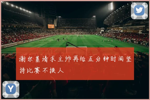 谢尔基请求主帅再给五分钟时间坚持比赛不换人