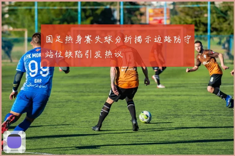 国足热身赛失球分析揭示边路防守站位缺陷引发热议