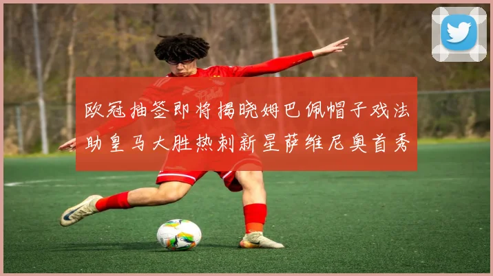 欧冠抽签即将揭晓姆巴佩帽子戏法助皇马大胜热刺新星萨维尼奥首秀精彩表现