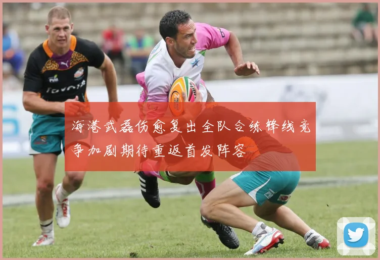 海港武磊伤愈复出全队合练锋线竞争加剧期待重返首发阵容