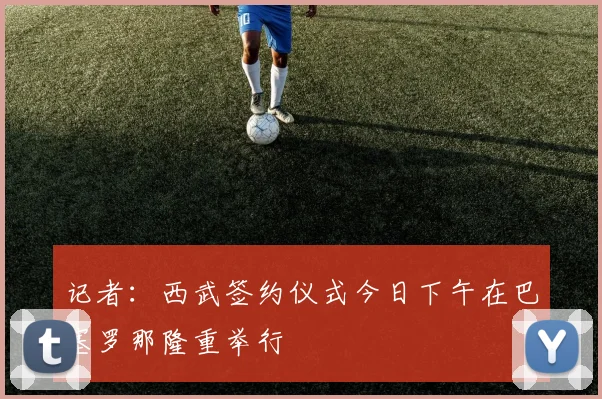 记者：西武签约仪式今日下午在巴塞罗那隆重举行