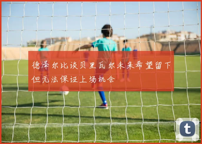 德泽尔比谈贝里瓦尔未来希望留下但无法保证上场机会